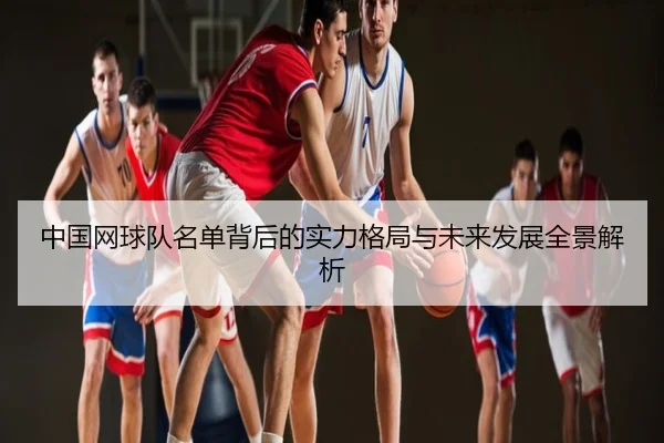 中国网球队名单背后的实力格局与未来发展全景解析