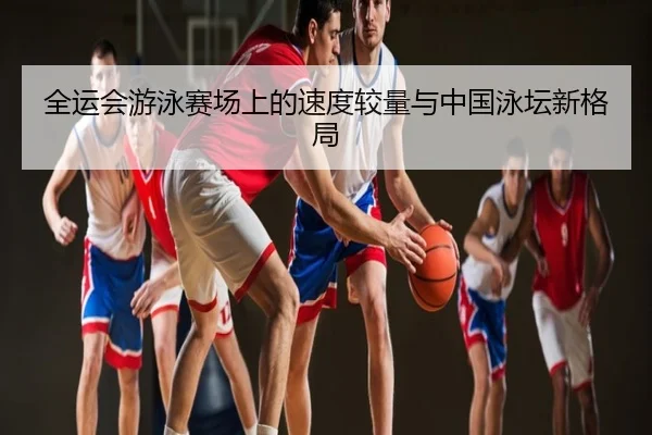 全运会游泳赛场上的速度较量与中国泳坛新格局