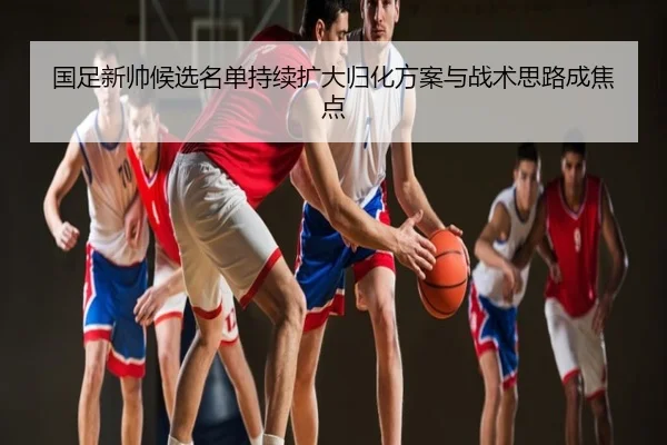 国足新帅候选名单持续扩大归化方案与战术思路成焦点