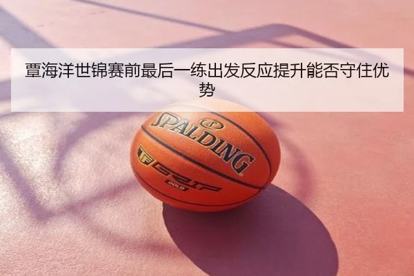 覃海洋世锦赛前最后一练出发反应提升能否守住优势