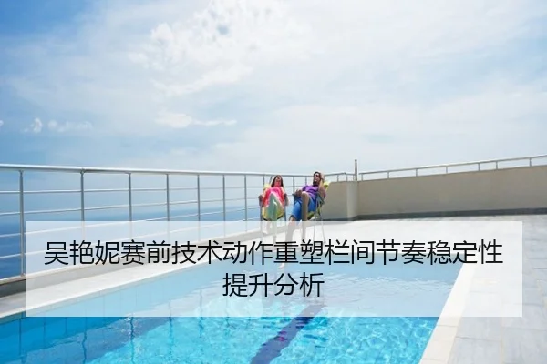 吴艳妮赛前技术动作重塑栏间节奏稳定性提升分析