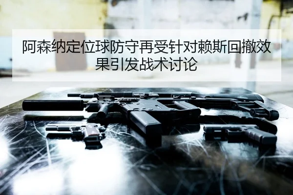 阿森纳定位球防守再受针对赖斯回撤效果引发战术讨论